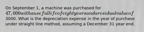 On September 1, a machine was purchased for 47,000 with a useful life of eight years and a residual value of3000. What is the depreciation expense in the year of purchase under straight line method, assuming a December 31 year end.