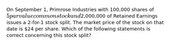 On September 1, Primrose Industries with 100,000 shares of 5 par value common stock and2,000,000 of Retained Earnings issues a 2-for-1 stock split. The market price of the stock on that date is 24 per share. Which of the following statements is correct concerning this stock split?