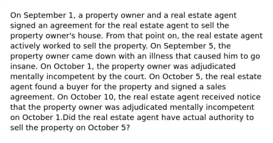 On September 1, a property owner and a real estate agent signed an agreement for the real estate agent to sell the property owner's house. From that point on, the real estate agent actively worked to sell the property. On September 5, the property owner came down with an illness that caused him to go insane. On October 1, the property owner was adjudicated mentally incompetent by the court. On October 5, the real estate agent found a buyer for the property and signed a sales agreement. On October 10, the real estate agent received notice that the property owner was adjudicated mentally incompetent on October 1.Did the real estate agent have actual authority to sell the property on October 5?