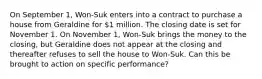 On September 1, Won-Suk enters into a contract to purchase a house from Geraldine for 1 million. The closing date is set for November 1. On November 1, Won-Suk brings the money to the closing, but Geraldine does not appear at the closing and thereafter refuses to sell the house to Won-Suk. Can this be brought to action on specific performance?