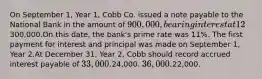 On September 1, Year 1, Cobb Co. issued a note payable to the National Bank in the amount of 900,000, bearing interest at 12%, and payable in three equal annual principal payments of300,000.On this date, the bank's prime rate was 11%. The first payment for interest and principal was made on September 1, Year 2.At December 31, Year 2, Cobb should record accrued interest payable of 33,000.24,000. 36,000.22,000.