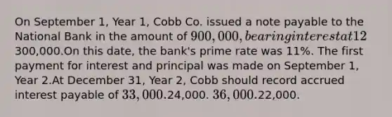 On September 1, Year 1, Cobb Co. issued a note payable to the National Bank in the amount of 900,000, bearing interest at 12%, and payable in three equal annual principal payments of300,000.On this date, the bank's prime rate was 11%. The first payment for interest and principal was made on September 1, Year 2.At December 31, Year 2, Cobb should record accrued interest payable of 33,000.24,000. 36,000.22,000.