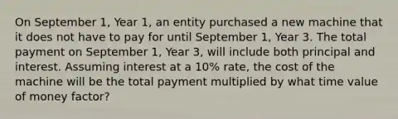 On September 1, Year 1, an entity purchased a new machine that it does not have to pay for until September 1, Year 3. The total payment on September 1, Year 3, will include both principal and interest. Assuming interest at a 10% rate, the cost of the machine will be the total payment multiplied by what time value of money factor?