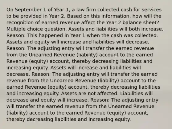 On September 1 of Year 1, a law firm collected cash for services to be provided in Year 2. Based on this information, how will the recognition of earned revenue affect the Year 2 balance sheet? Multiple choice question. Assets and liabilities will both increase. Reason: This happened in Year 1 when the cash was collected. Assets and equity will increase and liabilities will decrease. Reason: The adjusting entry will transfer the earned revenue from the Unearned Revenue (liability) account to the earned Revenue (equity) account, thereby decreasing liabilities and increasing equity. Assets will increase and liabilities will decrease. Reason: The adjusting entry will transfer the earned revenue from the Unearned Revenue (liability) account to the earned Revenue (equity) account, thereby decreasing liabilities and increasing equity. Assets are not affected. Liabilities will decrease and equity will increase. Reason: The adjusting entry will transfer the earned revenue from the Unearned Revenue (liability) account to the earned Revenue (equity) account, thereby decreasing liabilities and increasing equity.