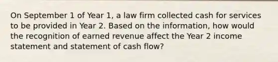 On September 1 of Year 1, a law firm collected cash for services to be provided in Year 2. Based on the information, how would the recognition of earned revenue affect the Year 2 income statement and statement of cash flow?