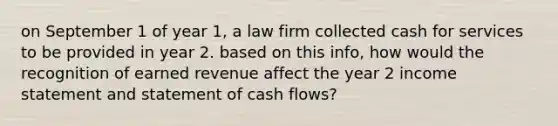 on September 1 of year 1, a law firm collected cash for services to be provided in year 2. based on this info, how would the recognition of earned revenue affect the year 2 income statement and statement of cash flows?