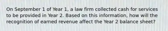 On September 1 of Year 1, a law firm collected cash for services to be provided in Year 2. Based on this information, how will the recognition of earned revenue affect the Year 2 balance sheet?