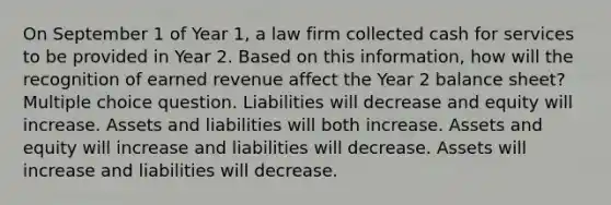 On September 1 of Year 1, a law firm collected cash for services to be provided in Year 2. Based on this information, how will the recognition of earned revenue affect the Year 2 balance sheet? Multiple choice question. Liabilities will decrease and equity will increase. Assets and liabilities will both increase. Assets and equity will increase and liabilities will decrease. Assets will increase and liabilities will decrease.