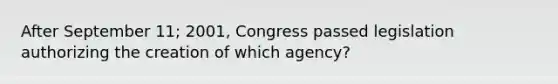 After September 11; 2001, Congress passed legislation authorizing the creation of which agency?