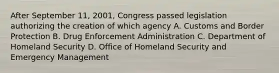 After September 11, 2001, Congress passed legislation authorizing the creation of which agency A. Customs and Border Protection B. Drug Enforcement Administration C. Department of Homeland Security D. Office of Homeland Security and Emergency Management