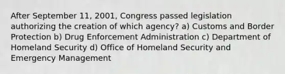 After September 11, 2001, Congress passed legislation authorizing the creation of which agency? a) Customs and Border Protection b) Drug Enforcement Administration c) Department of Homeland Security d) Office of Homeland Security and Emergency Management