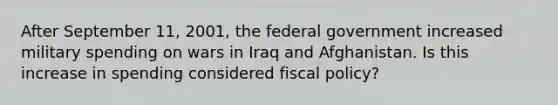 After September 11, 2001, the federal government increased military spending on wars in Iraq and Afghanistan. Is this increase in spending considered fiscal policy?