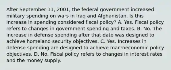 After September​ 11, 2001, the federal government increased military spending on wars in Iraq and Afghanistan. Is this increase in spending considered fiscal​ policy? A. Yes. Fiscal policy refers to changes in government spending and taxes. B. No. The increase in defense spending after that date was designed to achieve homeland security objectives. C. Yes. Increases in defense spending are designed to achieve macroeconomic policy objectives. D. No. Fiscal policy refers to changes in interest rates and the money supply.