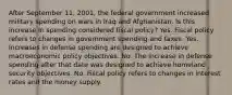 After September​ 11, 2001, the federal government increased military spending on wars in Iraq and Afghanistan. Is this increase in spending considered fiscal​ policy? Yes. Fiscal policy refers to changes in government spending and taxes. Yes. Increases in defense spending are designed to achieve macroeconomic policy objectives. No. The increase in defense spending after that date was designed to achieve homeland security objectives. No. Fiscal policy refers to changes in interest rates and the money supply.