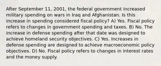 After September​ 11, 2001, the federal government increased military spending on wars in Iraq and Afghanistan. Is this increase in spending considered fiscal​ policy? A) Yes. Fiscal policy refers to changes in government spending and taxes. B) No. The increase in defense spending after that date was designed to achieve homeland security objectives. C) Yes. Increases in defense spending are designed to achieve macroeconomic policy objectives. D) No. Fiscal policy refers to changes in interest rates and the money supply.