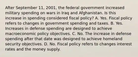 After September 11, 2001, the federal government increased military spending on wars in Iraq and Afghanistan. Is this increase in spending considered fiscal policy? A. Yes. Fiscal policy refers to changes in government spending and taxes. B. Yes. Increases in defense spending are designed to achieve macroeconomic policy objectives. C. No. The increase in defense spending after that date was designed to achieve homeland security objectives. D. No. Fiscal policy refers to changes interest rates and the money supply.