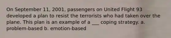 On September 11, 2001, passengers on United Flight 93 developed a plan to resist the terrorists who had taken over the plane. This plan is an example of a ___ coping strategy. a. problem-based b. emotion-based