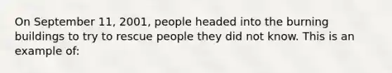 On September 11, 2001, people headed into the burning buildings to try to rescue people they did not know. This is an example of: