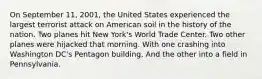 On September 11, 2001, the United States experienced the largest terrorist attack on American soil in the history of the nation. Two planes hit New York's World Trade Center. Two other planes were hijacked that morning. With one crashing into Washington DC's Pentagon building. And the other into a field in Pennsylvania.