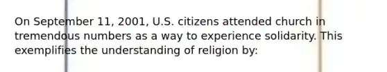 On September 11, 2001, U.S. citizens attended church in tremendous numbers as a way to experience solidarity. This exemplifies the understanding of religion by: