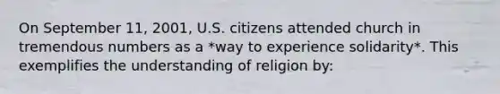 On September 11, 2001, U.S. citizens attended church in tremendous numbers as a *way to experience solidarity*. This exemplifies the understanding of religion by: