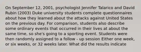 On September 12, 2001, psychologist Jennifer Talarico and David Rubin (2003) Duke university students complete questionnaires about how they learned about the attacks against United States on the previous day. For comparison, students also describe some ordinary events that occurred in their lives at about the same time, so she's going to a sporting event. Students were then randomly assigned to a follow - up session Either one week, or six weeks, or 32 weeks later. What did the results indicate