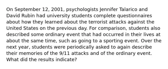 On September 12, 2001, psychologists Jennifer Talarico and David Rubin had university students complete questionnaires about how they learned about the terrorist attacks against the United States on the previous day. For comparison, students also described some ordinary event that had occurred in their lives at about the same time, such as going to a sporting event. Over the next year, students were periodically asked to again describe their memories of the 9/11 attacks and of the ordinary event. What did the results indicate?