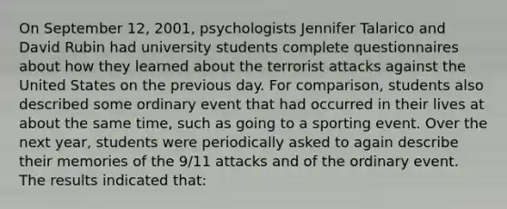 On September 12, 2001, psychologists Jennifer Talarico and David Rubin had university students complete questionnaires about how they learned about the terrorist attacks against the United States on the previous day. For comparison, students also described some ordinary event that had occurred in their lives at about the same time, such as going to a sporting event. Over the next year, students were periodically asked to again describe their memories of the 9/11 attacks and of the ordinary event. The results indicated that: