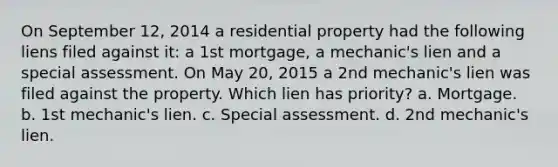 On September 12, 2014 a residential property had the following liens filed against it: a 1st mortgage, a mechanic's lien and a special assessment. On May 20, 2015 a 2nd mechanic's lien was filed against the property. Which lien has priority? a. Mortgage. b. 1st mechanic's lien. c. Special assessment. d. 2nd mechanic's lien.