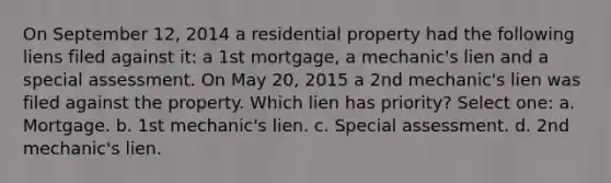 On September 12, 2014 a residential property had the following liens filed against it: a 1st mortgage, a mechanic's lien and a special assessment. On May 20, 2015 a 2nd mechanic's lien was filed against the property. Which lien has priority? Select one: a. Mortgage. b. 1st mechanic's lien. c. Special assessment. d. 2nd mechanic's lien.