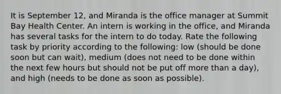 It is September 12, and Miranda is the office manager at Summit Bay Health Center. An intern is working in the office, and Miranda has several tasks for the intern to do today. Rate the following task by priority according to the following: low (should be done soon but can wait), medium (does not need to be done within the next few hours but should not be put off more than a day), and high (needs to be done as soon as possible).