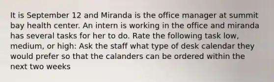 It is September 12 and Miranda is the office manager at summit bay health center. An intern is working in the office and miranda has several tasks for her to do. Rate the following task low, medium, or high: Ask the staff what type of desk calendar they would prefer so that the calanders can be ordered within the next two weeks