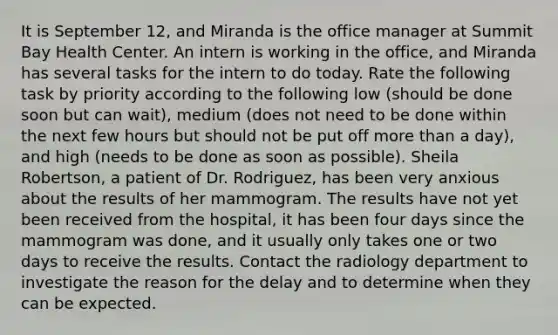 It is September 12, and Miranda is the office manager at Summit Bay Health Center. An intern is working in the office, and Miranda has several tasks for the intern to do today. Rate the following task by priority according to the following low (should be done soon but can wait), medium (does not need to be done within the next few hours but should not be put off more than a day), and high (needs to be done as soon as possible). Sheila Robertson, a patient of Dr. Rodriguez, has been very anxious about the results of her mammogram. The results have not yet been received from the hospital, it has been four days since the mammogram was done, and it usually only takes one or two days to receive the results. Contact the radiology department to investigate the reason for the delay and to determine when they can be expected.