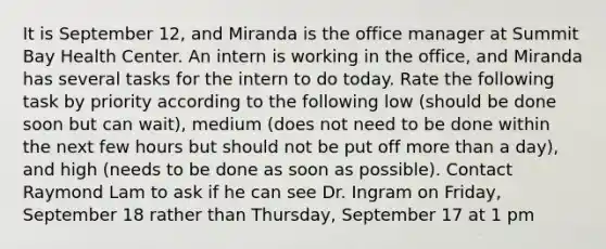 It is September 12, and Miranda is the office manager at Summit Bay Health Center. An intern is working in the office, and Miranda has several tasks for the intern to do today. Rate the following task by priority according to the following low (should be done soon but can wait), medium (does not need to be done within the next few hours but should not be put off more than a day), and high (needs to be done as soon as possible). Contact Raymond Lam to ask if he can see Dr. Ingram on Friday, September 18 rather than Thursday, September 17 at 1 pm