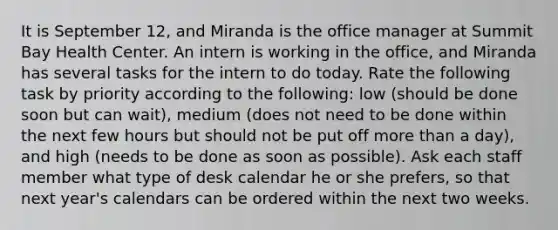 It is September 12, and Miranda is the office manager at Summit Bay Health Center. An intern is working in the office, and Miranda has several tasks for the intern to do today. Rate the following task by priority according to the following: low (should be done soon but can wait), medium (does not need to be done within the next few hours but should not be put off more than a day), and high (needs to be done as soon as possible). Ask each staff member what type of desk calendar he or she prefers, so that next year's calendars can be ordered within the next two weeks.