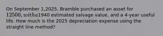 On September 1,2025, Bramble purchased an asset for 12500, with a1940 estimated salvage value, and a 4-year useful life. How much is the 2025 depreciation expense using the straight line method?