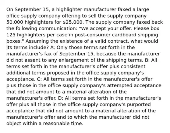 On September 15, a highlighter manufacturer faxed a large office supply company offering to sell the supply company 50,000 highlighters for 25,000. The supply company faxed back the following communication: "We accept your offer. Please box 125 highlighters per case in post-consumer cardboard shipping boxes." Assuming the existence of a valid contract, what would its terms include? A: Only those terms set forth in the manufacturer's fax of September 15, because the manufacturer did not assent to any enlargement of the shipping terms. B: All terms set forth in the manufacturer's offer plus consistent additional terms proposed in the office supply company's acceptance. C: All terms set forth in the manufacturer's offer plus those in the office supply company's attempted acceptance that did not amount to a material alteration of the manufacturer's offer. D: All terms set forth in the manufacturer's offer plus all those in the office supply company's purported acceptance that did not amount to a material alteration of the manufacturer's offer and to which the manufacturer did not object within a reasonable time.