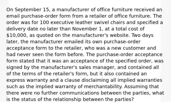 On September 15, a manufacturer of office furniture received an email purchase-order form from a retailer of office furniture. The order was for 100 executive leather swivel chairs and specified a delivery date no later than November 1, at a total cost of 10,000, as quoted on the manufacturer's website. Two days later, the manufacturer emailed its own purchase-order acceptance form to the retailer, who was a new customer and had never seen the form before. The purchase-order acceptance form stated that it was an acceptance of the specified order, was signed by the manufacturer's sales manager, and contained all of the terms of the retailer's form, but it also contained an express warranty and a clause disclaiming all implied warranties such as the implied warranty of merchantability. Assuming that there were no further communications between the parties, what is the status of the relationship between the parties?