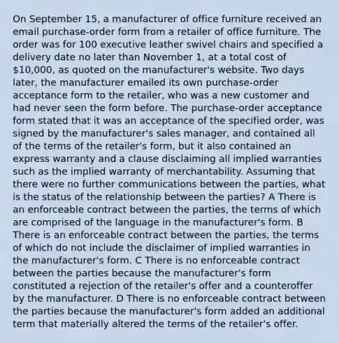 On September 15, a manufacturer of office furniture received an email purchase-order form from a retailer of office furniture. The order was for 100 executive leather swivel chairs and specified a delivery date no later than November 1, at a total cost of 10,000, as quoted on the manufacturer's website. Two days later, the manufacturer emailed its own purchase-order acceptance form to the retailer, who was a new customer and had never seen the form before. The purchase-order acceptance form stated that it was an acceptance of the specified order, was signed by the manufacturer's sales manager, and contained all of the terms of the retailer's form, but it also contained an express warranty and a clause disclaiming all implied warranties such as the implied warranty of merchantability. Assuming that there were no further communications between the parties, what is the status of the relationship between the parties? A There is an enforceable contract between the parties, the terms of which are comprised of the language in the manufacturer's form. B There is an enforceable contract between the parties, the terms of which do not include the disclaimer of implied warranties in the manufacturer's form. C There is no enforceable contract between the parties because the manufacturer's form constituted a rejection of the retailer's offer and a counteroffer by the manufacturer. D There is no enforceable contract between the parties because the manufacturer's form added an additional term that materially altered the terms of the retailer's offer.