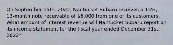 On September 15th, 2022, Nantucket Subaru receives a 15%, 13-month note receivable of 6,000 from one of its customers. What amount of interest revenue will Nantucket Subaru report on its income statement for the fiscal year ended December 31st, 2022?