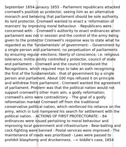 September 1654-janaury 1655 - Parliament republicans attacked cromwell's position as protector, seeing him as an alternative monarch and believing that parliament should be sole authority. As lord protector, Cromwell wanted to enact a 'reformation of manners' by improving moral behaviour. - Republicans were concerned with: - Cromwell's authority to enact ordinances when parliament was not in session and the control of the army being given to the protector Cromwell's response was to state what he regarded as the 'fundamentals' of government: - Government by a single person and parliament; no perpetuation of parliaments by ensuring regular elections; liberty of conscience, i.e. religious tolerance; militia jointly controlled y protector, council of state and parliament - Cromwell and the council introduced the Recognitions, which required mps to take an oath recognising the first of the fundamentals - that of government by a single person and parliament. About 100 mps refused it on principle and withdrew from parliament - Cromwell wanted the agreement of parliament. Problem was that the political nation would not support cromwell's other main aim, a godly reformation; cromwell's aims were contradictory. - The goal of a godly reformation marked Cromwell off from the traditional conservative political nation, which reinforced his reliance on the army, which in turn hampered his search for settlement with the political nation. - ACTIONS OF FIRST PROTECTORATE: - 84 ordinances were issued pertaining to moral behaviour and improving local government and infrastructure - Bear-baiting and cock-fighting were banned - Postal services were improved - The maintenance of roads was prioritised - Laws were passed to prohibit blasphemy and drunkenness. --> biddle's case, 1654