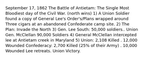 September 17, 1862 The Battle of Antietam: The Single Most Bloodiest day of the Civil War. (north wins) 1) A Union Soldier found a copy of General Lee's Order's/Plans wrapped around Three cigars at an abandoned Confederate camp site. 2) The Plan: Invade the North 3) Gen. Lee South: 50,000 soldiers.. Union Gen. McClellan 90,000 Soldiers 4) General McClellan intercepted lee at Antietam creek in Maryland 5) Union: 2,108 Killed . 12,000 Wounded Confederacy: 2,700 Killed (25% of their Army) . 10,000 Wounded Lee retreats. Union Victory.