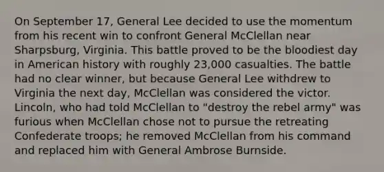 On September 17, General Lee decided to use the momentum from his recent win to confront General McClellan near Sharpsburg, Virginia. This battle proved to be the bloodiest day in American history with roughly 23,000 casualties. The battle had no clear winner, but because General Lee withdrew to Virginia the next day, McClellan was considered the victor. Lincoln, who had told McClellan to "destroy the rebel army" was furious when McClellan chose not to pursue the retreating Confederate troops; he removed McClellan from his command and replaced him with General Ambrose Burnside.