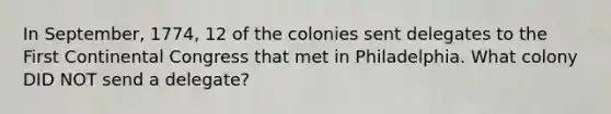 In September, 1774, 12 of the colonies sent delegates to the First Continental Congress that met in Philadelphia. What colony DID NOT send a delegate?