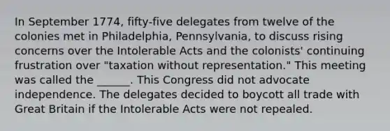 In September 1774, fifty-five delegates from twelve of the colonies met in Philadelphia, Pennsylvania, to discuss rising concerns over the Intolerable Acts and the colonists' continuing frustration over "taxation without representation." This meeting was called the ______. This Congress did not advocate independence. The delegates decided to boycott all trade with Great Britain if the Intolerable Acts were not repealed.