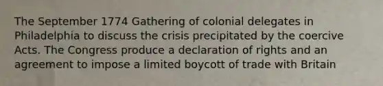 The September 1774 Gathering of colonial delegates in Philadelphia to discuss the crisis precipitated by the coercive Acts. The Congress produce a declaration of rights and an agreement to impose a limited boycott of trade with Britain