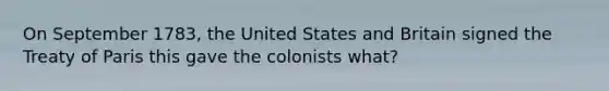 On September 1783, the United States and Britain signed the Treaty of Paris this gave the colonists what?