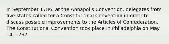 In September 1786, at the Annapolis Convention, delegates from five states called for a Constitutional Convention in order to discuss possible improvements to the Articles of Confederation. The Constitutional Convention took place in Philadelphia on May 14, 1787.