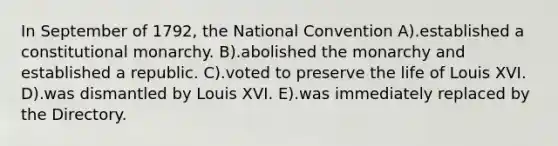 In September of 1792, the National Convention A).established a constitutional monarchy. B).abolished the monarchy and established a republic. C).voted to preserve the life of Louis XVI. D).was dismantled by Louis XVI. E).was immediately replaced by the Directory.