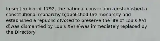 In september of 1792, the national convention a)established a constitutional monarchy b)abolished the monarchy and established a republic c)voted to preserve the life of Louis XVI d)was dismantled by Louis XVI e)was immediately replaced by the Directory